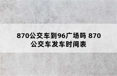 870公交车到96广场吗 870公交车发车时间表